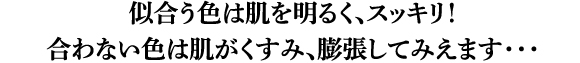 似合う色は肌を明るく、スッキリ!合わない色は肌がくすみ、膨張してみえます・・・